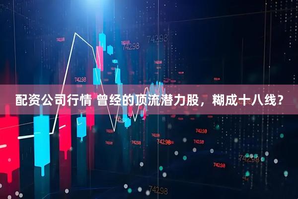 配资公司行情 曾经的顶流潜力股，糊成十八线？