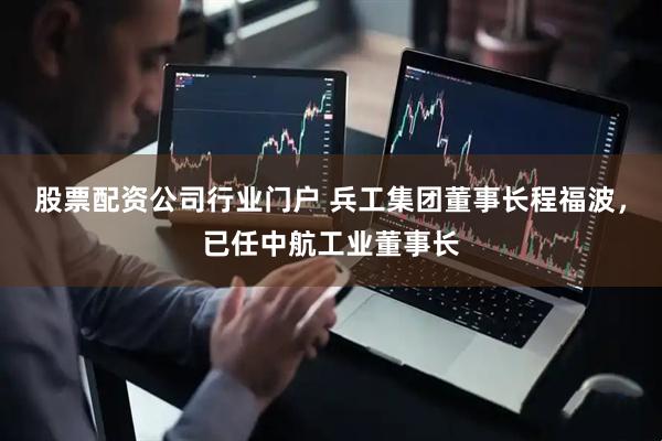 股票配资公司行业门户 兵工集团董事长程福波，已任中航工业董事长