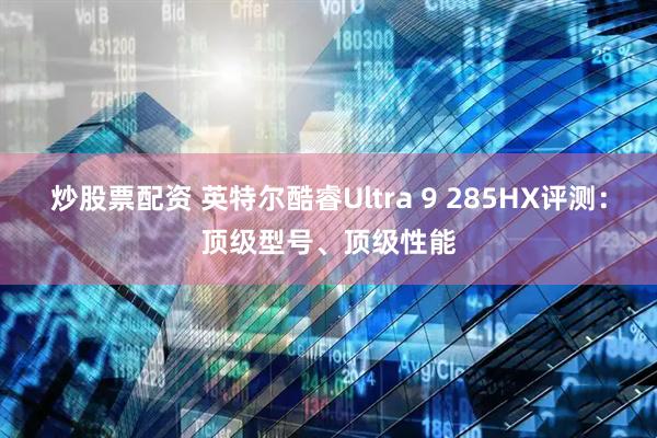 炒股票配资 英特尔酷睿Ultra 9 285HX评测：顶级型号、顶级性能