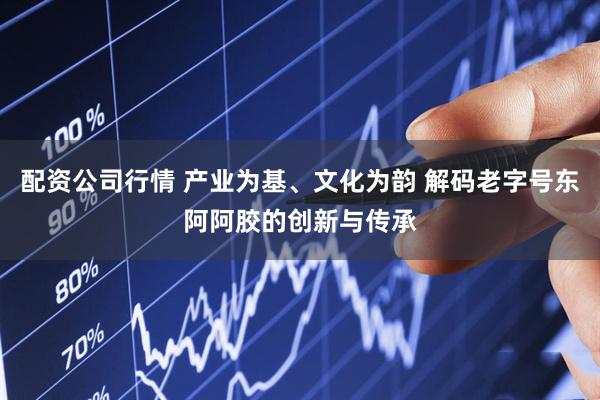 配资公司行情 产业为基、文化为韵 解码老字号东阿阿胶的创新与传承