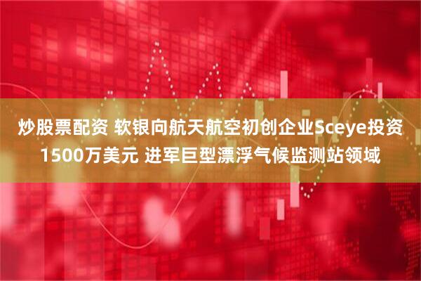 炒股票配资 软银向航天航空初创企业Sceye投资1500万美元 进军巨型漂浮气候监测站领域