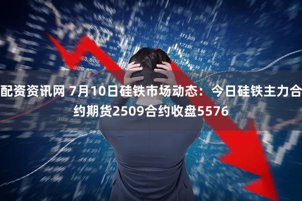 配资资讯网 7月10日硅铁市场动态:今日硅铁主力合约期货2509合约收盘5576