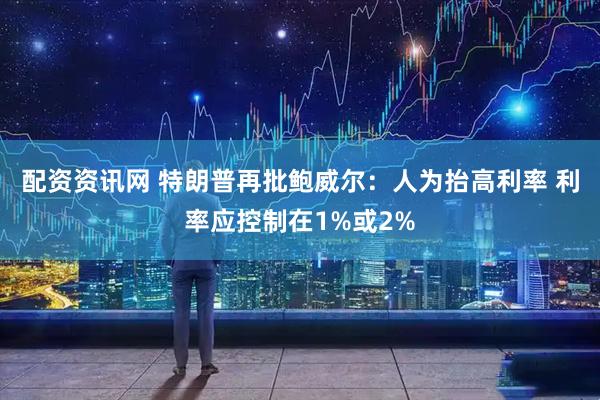 配资资讯网 特朗普再批鲍威尔：人为抬高利率 利率应控制在1%或2%