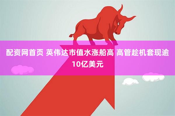 配资网首页 英伟达市值水涨船高 高管趁机套现逾10亿美元