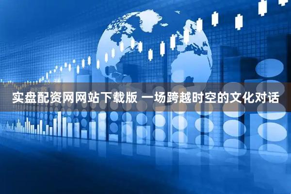 实盘配资网网站下载版 一场跨越时空的文化对话