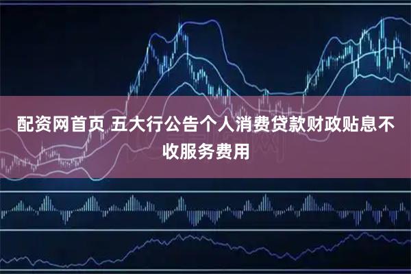 配资网首页 五大行公告个人消费贷款财政贴息不收服务费用