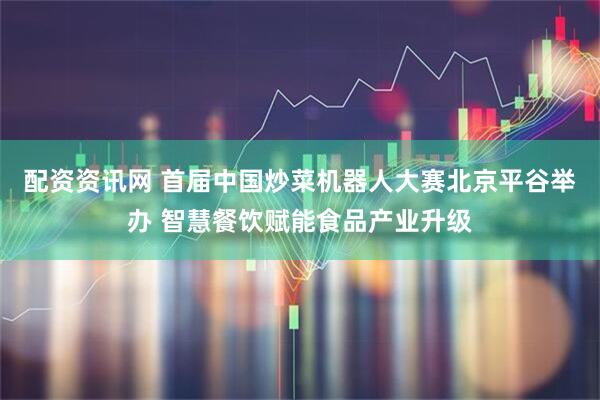 配资资讯网 首届中国炒菜机器人大赛北京平谷举办 智慧餐饮赋能食品产业升级