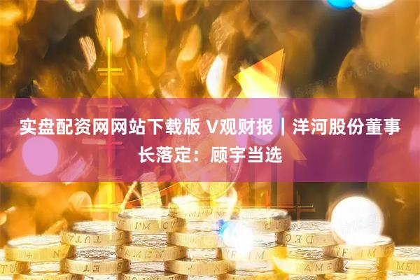 实盘配资网网站下载版 V观财报｜洋河股份董事长落定：顾宇当选