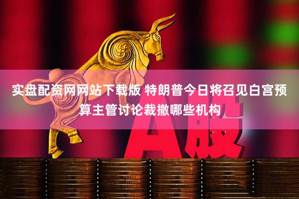 实盘配资网网站下载版 特朗普今日将召见白宫预算主管讨论裁撤哪些机构