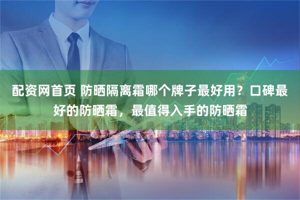 配资网首页 防晒隔离霜哪个牌子最好用？口碑最好的防晒霜，最值得入手的防晒霜