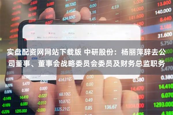 实盘配资网网站下载版 中研股份：杨丽萍辞去公司董事、董事会战略委员会委员及财务总监职务