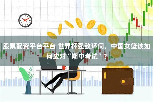 股票配资平台平台 世界杯强敌环伺，中国女篮该如何应对“期中考试”？