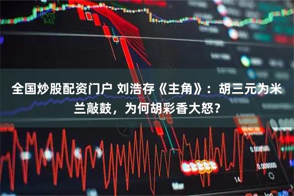 全国炒股配资门户 刘浩存《主角》：胡三元为米兰敲鼓，为何胡彩香大怒？