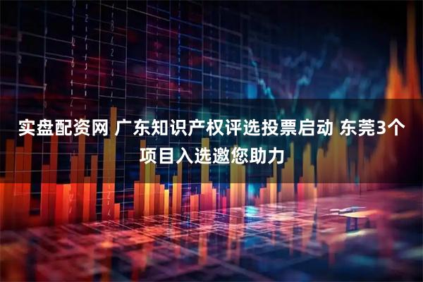 实盘配资网 广东知识产权评选投票启动 东莞3个项目入选邀您助力
