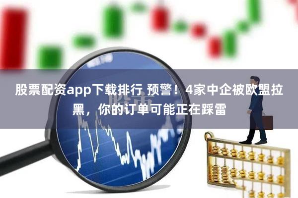 股票配资app下载排行 预警！4家中企被欧盟拉黑，你的订单可能正在踩雷